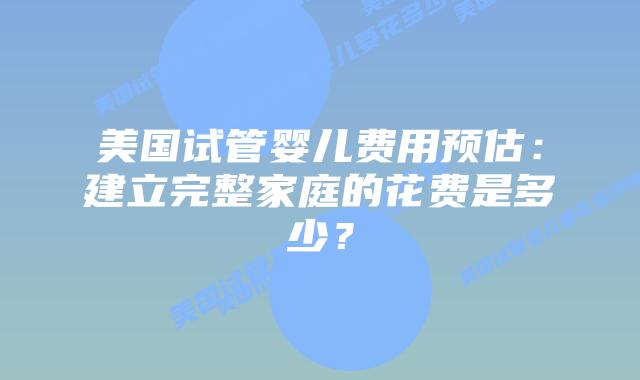 美国试管婴儿费用预估：建立完整家庭的花费是多少？插图