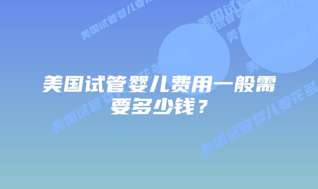 美国试管婴儿费用一般需要多少钱？插图