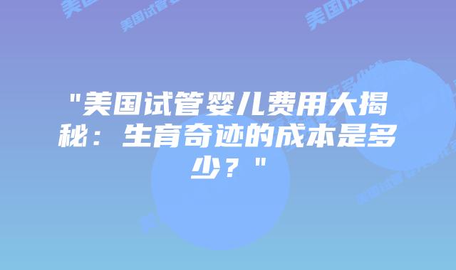 “美国试管婴儿费用大揭秘：生育奇迹的成本是多少？”插图