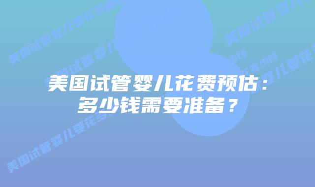 美国试管婴儿花费预估：多少钱需要准备？插图