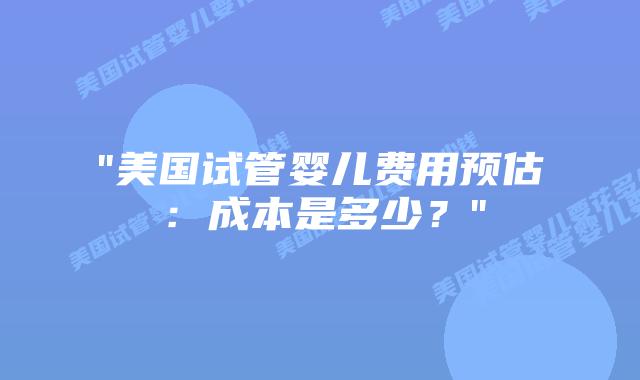 “美国试管婴儿费用预估：成本是多少？”插图