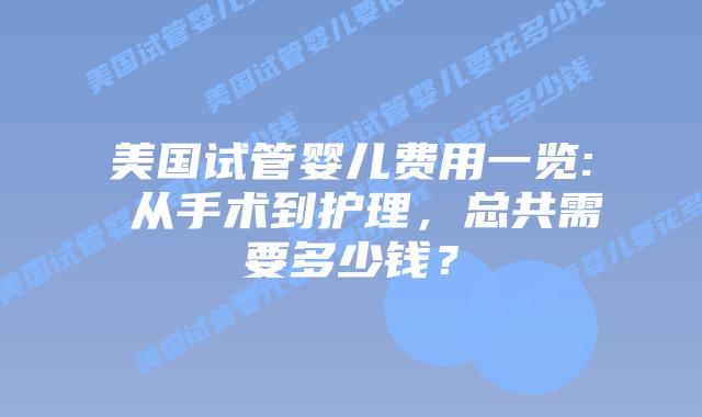 美国试管婴儿费用一览: 从手术到护理，总共需要多少钱？插图
