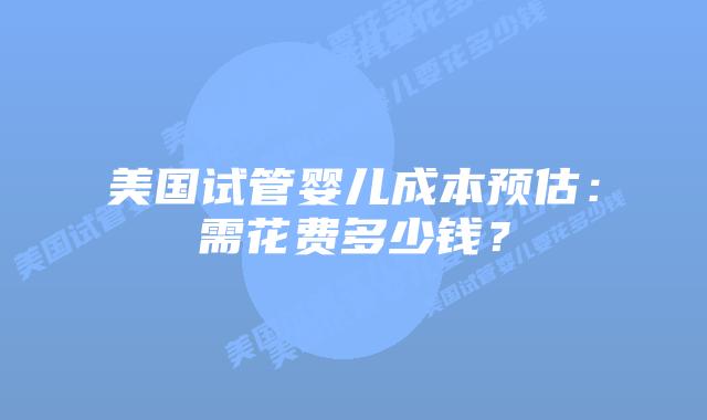 美国试管婴儿成本预估：需花费多少钱？插图