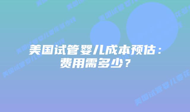 美国试管婴儿成本预估：费用需多少？插图