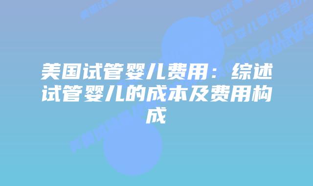 美国试管婴儿费用：综述试管婴儿的成本及费用构成插图