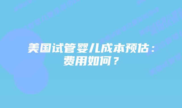 美国试管婴儿成本预估:费用如何?插图 美国试管婴儿成本预估:费用如何?插图