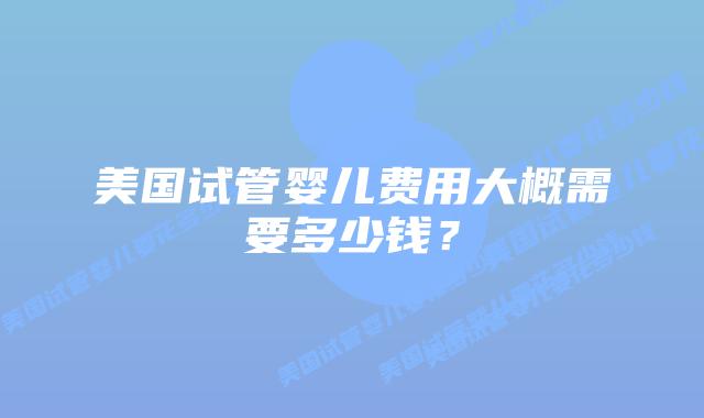 美国试管婴儿费用大概需要多少钱?插图 美国试管婴儿费用大概需要多少钱?插图
