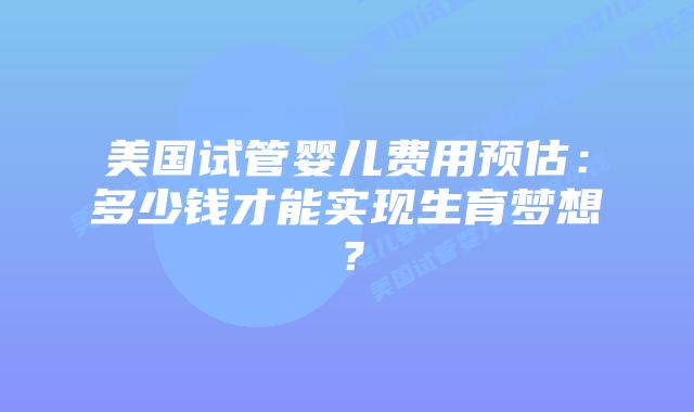 美国试管婴儿费用预估：多少钱才能实现生育梦想？插图