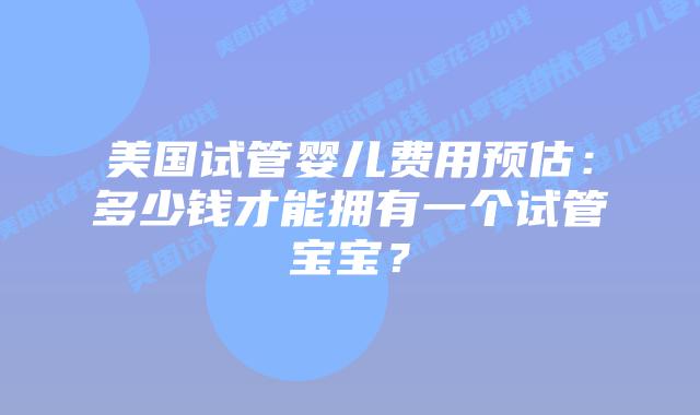 美国试管婴儿费用预估:多少钱才能拥有一个试管宝宝?插图 美国试管婴儿费用预估:多少钱才能拥有一个试管宝宝?插图