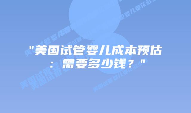 “美国试管婴儿成本预估：需要多少钱？”插图