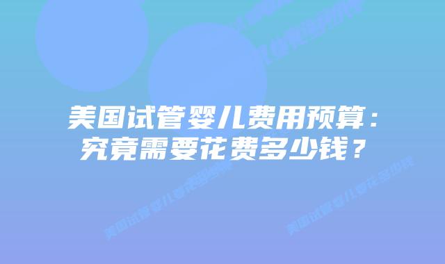 美国试管婴儿费用预算：究竟需要花费多少钱？插图
