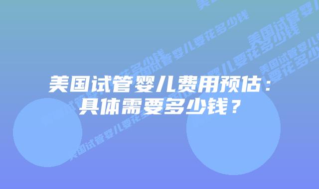 美国试管婴儿费用预估：具体需要多少钱？插图