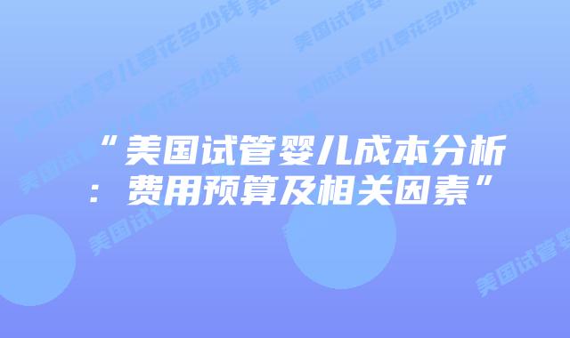 “美国试管婴儿成本分析：费用预算及相关因素”插图
