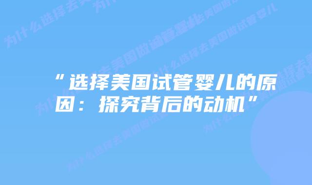 “选择美国试管婴儿的原因：探究背后的动机”插图