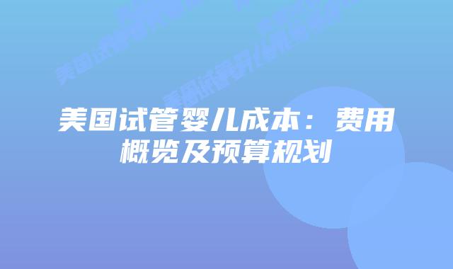 美国试管婴儿成本：费用概览及预算规划插图