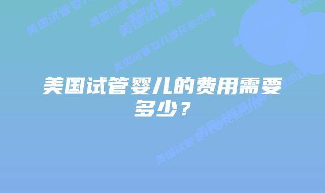 美国试管婴儿的费用需要多少？插图