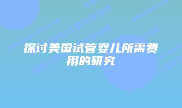 探讨美国试管婴儿所需费用的研究插图