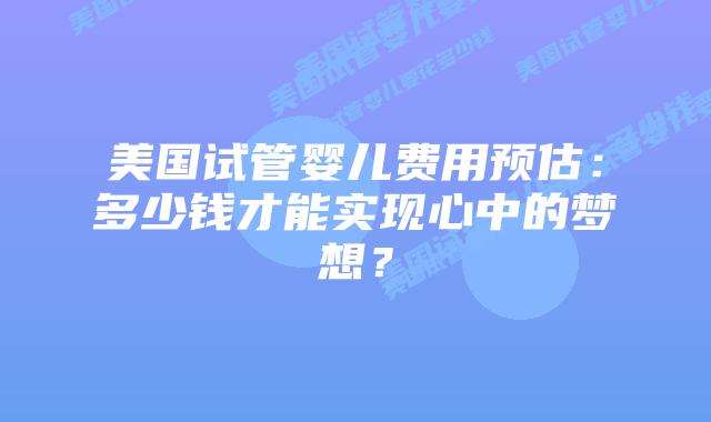 美国试管婴儿费用预估：多少钱才能实现心中的梦想？插图