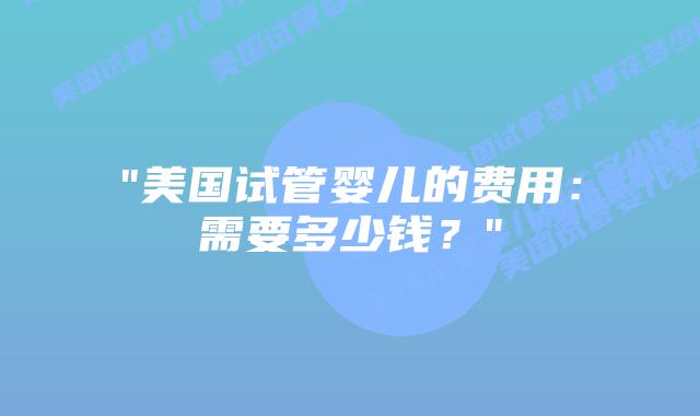 “美国试管婴儿的费用：需要多少钱？”插图