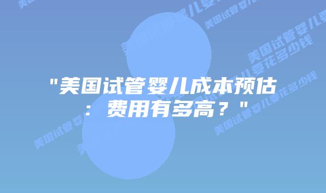 “美国试管婴儿成本预估：费用有多高？”插图