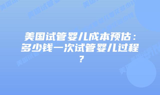 美国试管婴儿成本预估：多少钱一次试管婴儿过程？插图