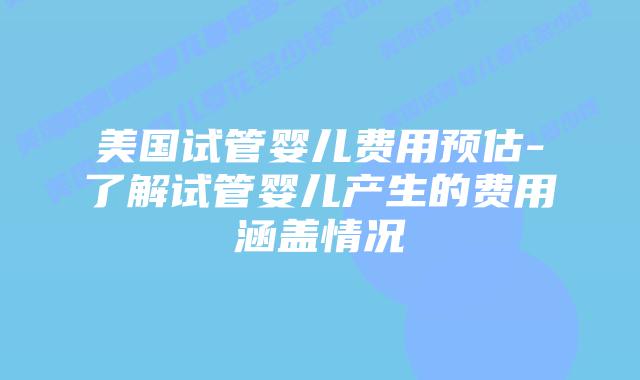 美国试管婴儿费用预估-了解试管婴儿产生的费用涵盖情况插图