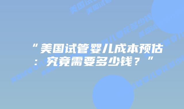 “美国试管婴儿成本预估：究竟需要多少钱？”插图
