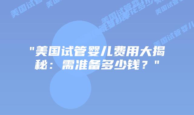 “美国试管婴儿费用大揭秘：需准备多少钱？”插图