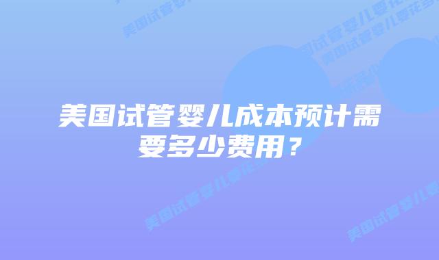 美国试管婴儿成本预计需要多少费用？插图