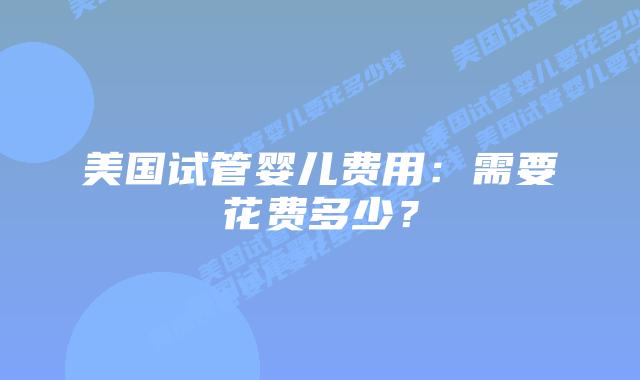 美国试管婴儿费用:需要花费多少?插图 美国试管婴儿费用:需要花费多少?插图