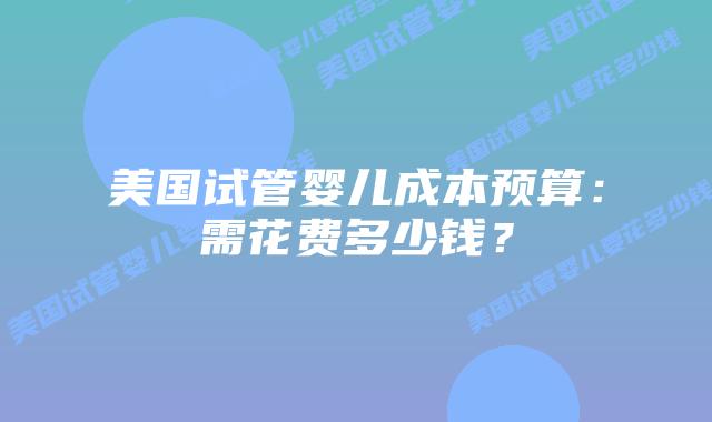 美国试管婴儿成本预算：需花费多少钱？插图