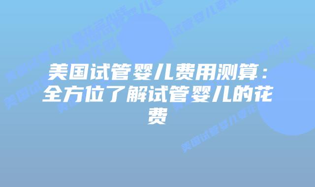 美国试管婴儿费用测算：全方位了解试管婴儿的花费插图