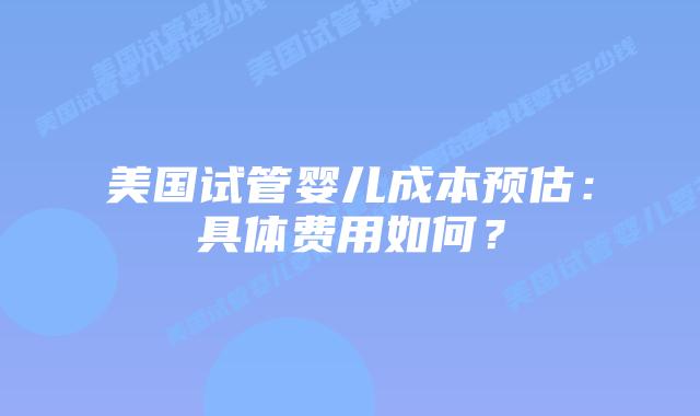 美国试管婴儿成本预估:具体费用如何?插图 美国试管婴儿成本预估:具体费用如何?插图