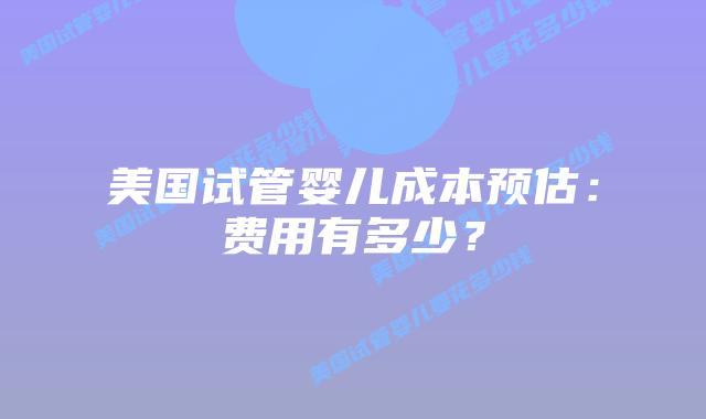 美国试管婴儿成本预估：费用有多少？插图