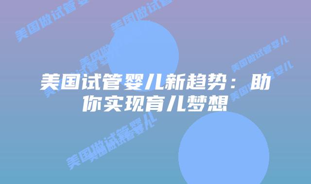 美国试管婴儿新趋势：助你实现育儿梦想插图