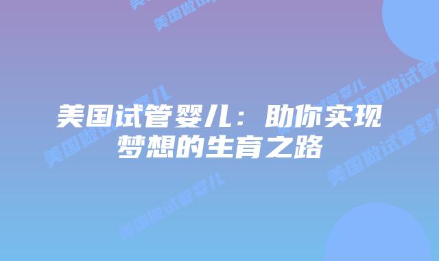 美国试管婴儿:助你实现梦想的生育之路插图 美国试管婴儿:助你实现梦想的生育之路插图