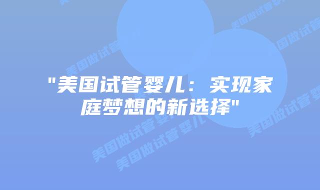 “美国试管婴儿:实现家庭梦想的新选择”插图 “美国试管婴儿:实现家庭梦想的新选择”插图