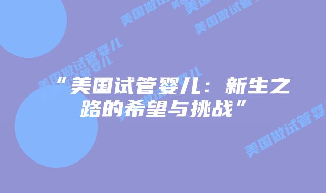 “美国试管婴儿:新生之路的希望与挑战”插图 “美国试管婴儿:新生之路的希望与挑战”插图