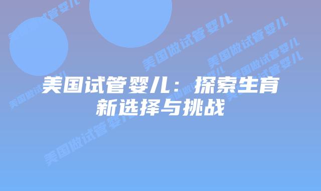 美国试管婴儿:探索生育新选择与挑战插图 美国试管婴儿:探索生育新选择与挑战插图