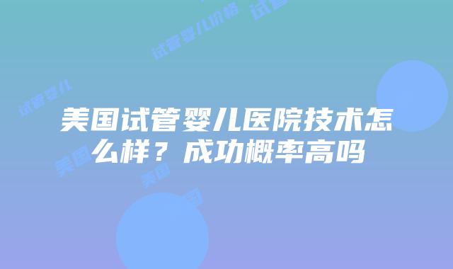 美国试管婴儿医院技术怎么样？成功概率高吗插图