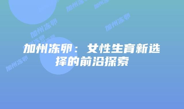 加州冻卵：女性生育新选择的前沿探索插图