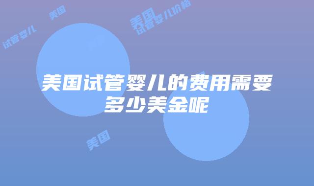 美国试管婴儿的费用需要多少美金呢插图