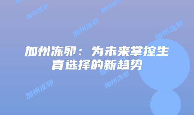 加州冻卵：为未来掌控生育选择的新趋势插图