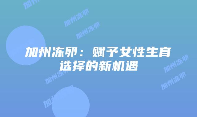 加州冻卵：赋予女性生育选择的新机遇插图