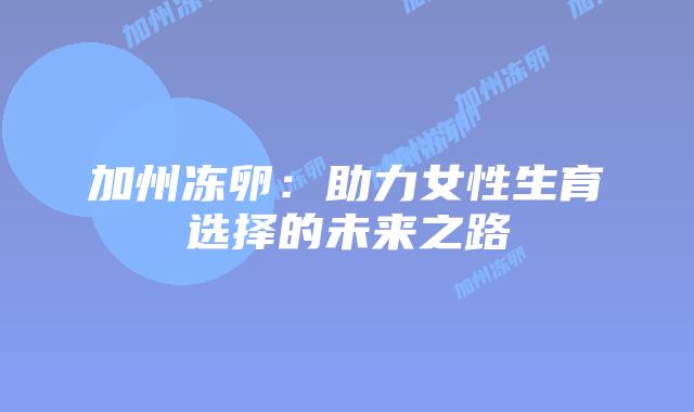 加州冻卵：助力女性生育选择的未来之路插图