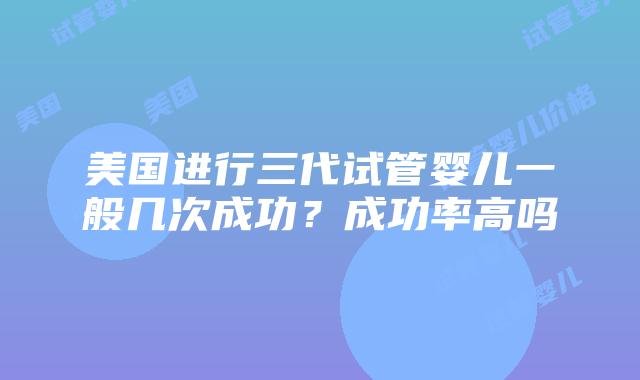 美国进行三代试管婴儿一般几次成功？成功率高吗插图