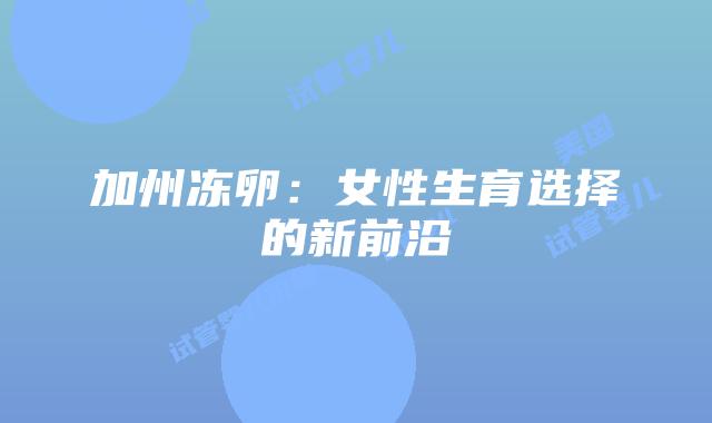 加州冻卵:女性生育选择的新前沿插图 加州冻卵:女性生育选择的新前沿插图