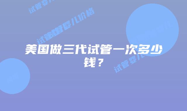 美国做三代试管一次多少钱？插图