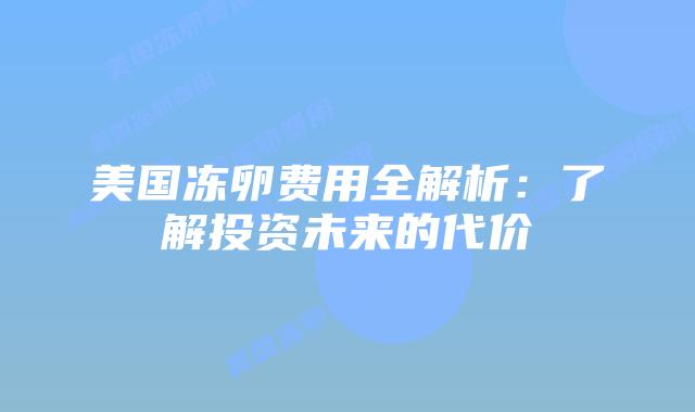 美国冻卵费用全解析:了解投资未来的代价插图 美国冻卵费用全解析:了解投资未来的代价插图
