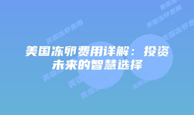 美国冻卵费用详解:投资未来的智慧选择插图 美国冻卵费用详解:投资未来的智慧选择插图